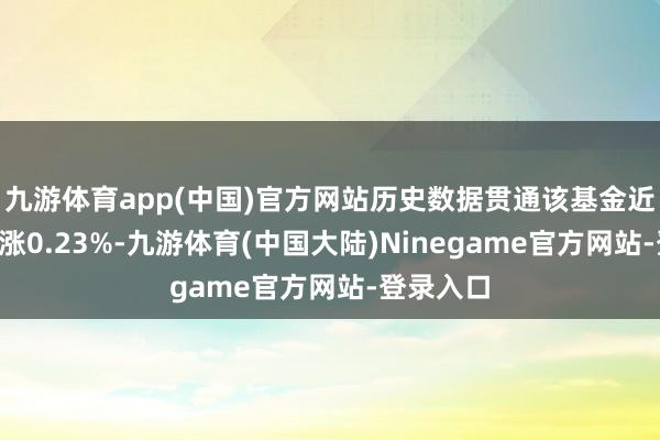 九游体育app(中国)官方网站历史数据贯通该基金近1个月高涨0.23%-九游体育(中国大陆)Ninegame官方网站-登录入口