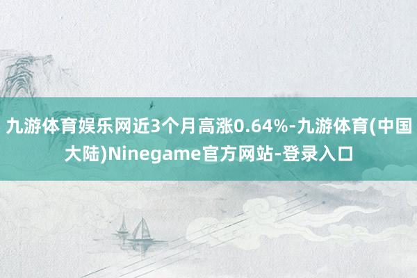 九游体育娱乐网近3个月高涨0.64%-九游体育(中国大陆)Ninegame官方网站-登录入口