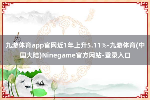 九游体育app官网近1年上升5.11%-九游体育(中国大陆)Ninegame官方网站-登录入口