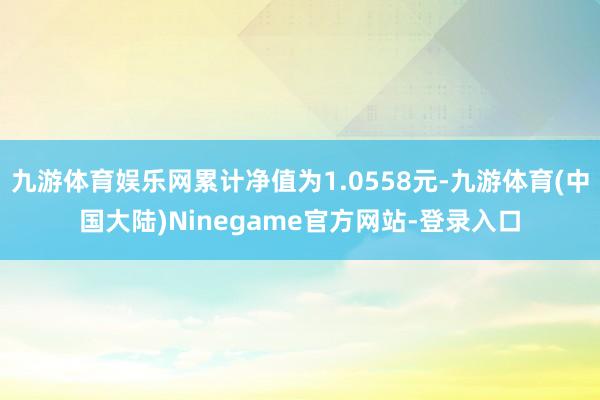 九游体育娱乐网累计净值为1.0558元-九游体育(中国大陆)Ninegame官方网站-登录入口