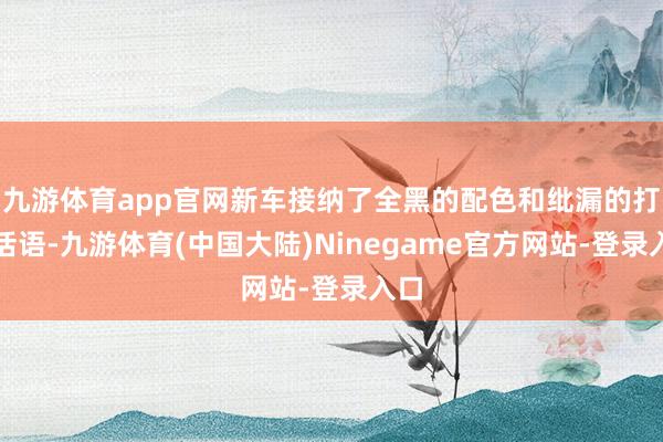 九游体育app官网新车接纳了全黑的配色和纰漏的打算话语-九游体育(中国大陆)Ninegame官方网站-登录入口