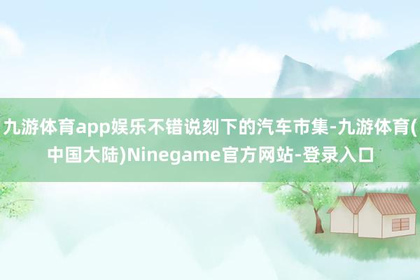 九游体育app娱乐不错说刻下的汽车市集-九游体育(中国大陆)Ninegame官方网站-登录入口