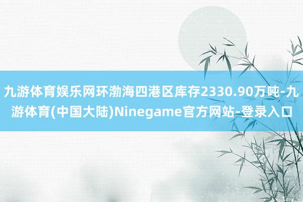 九游体育娱乐网环渤海四港区库存2330.90万吨-九游体育(中国大陆)Ninegame官方网站-登录入口