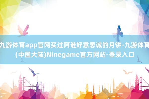 九游体育app官网买过阿谁好意思诚的月饼-九游体育(中国大陆)Ninegame官方网站-登录入口