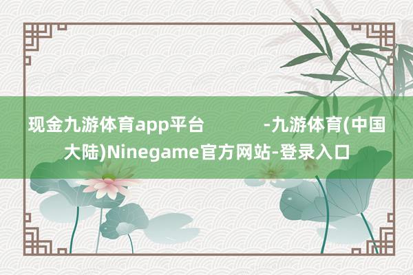 现金九游体育app平台            -九游体育(中国大陆)Ninegame官方网站-登录入口