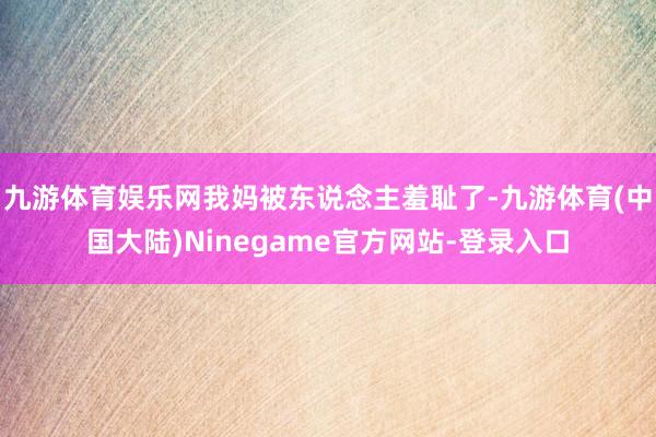 九游体育娱乐网我妈被东说念主羞耻了-九游体育(中国大陆)Ninegame官方网站-登录入口