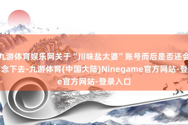 九游体育娱乐网关于“川味盐太婆”账号而后是否还会不时作念下去-九游体育(中国大陆)Ninegame官方网站-登录入口