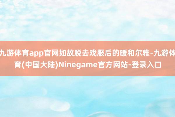 九游体育app官网如故脱去戏服后的暖和尔雅-九游体育(中国大陆)Ninegame官方网站-登录入口