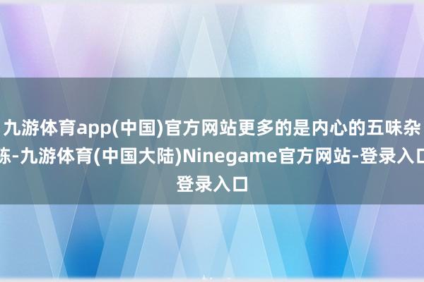 九游体育app(中国)官方网站更多的是内心的五味杂陈-九游体育(中国大陆)Ninegame官方网站-登录入口