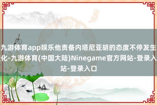 九游体育app娱乐他责备内塔尼亚胡的态度不停发生变化-九游体育(中国大陆)Ninegame官方网站-登录入口