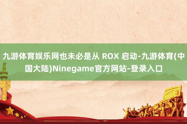 九游体育娱乐网也未必是从 ROX 启动-九游体育(中国大陆)Ninegame官方网站-登录入口