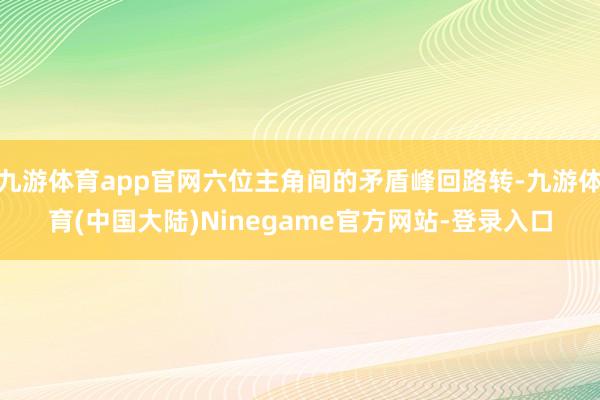 九游体育app官网六位主角间的矛盾峰回路转-九游体育(中国大陆)Ninegame官方网站-登录入口