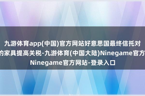 九游体育app(中国)官方网站好意思国最终信托对某些中国制造的家具提高关税-九游体育(中国大陆)Ninegame官方网站-登录入口