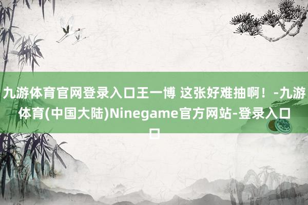 九游体育官网登录入口王一博 这张好难抽啊！-九游体育(中国大陆)Ninegame官方网站-登录入口