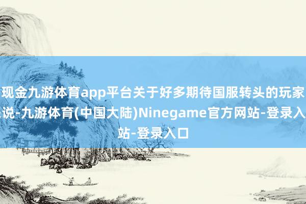 现金九游体育app平台关于好多期待国服转头的玩家来说-九游体育(中国大陆)Ninegame官方网站-登录入口