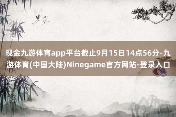 现金九游体育app平台截止9月15日14点56分-九游体育(中国大陆)Ninegame官方网站-登录入口