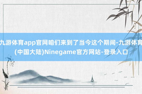 九游体育app官网咱们来到了当今这个期间-九游体育(中国大陆)Ninegame官方网站-登录入口