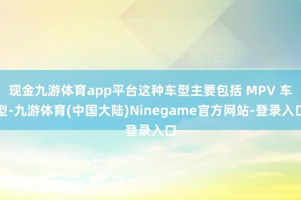 现金九游体育app平台这种车型主要包括 MPV 车型-九游体育(中国大陆)Ninegame官方网站-登录入口