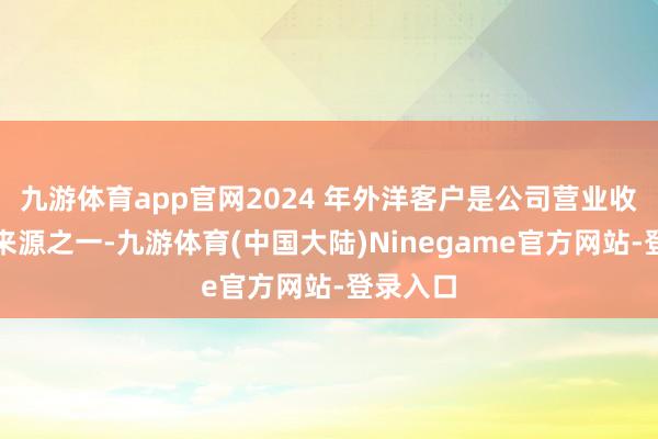 九游体育app官网2024 年外洋客户是公司营业收入进击来源之一-九游体育(中国大陆)Ninegame官方网站-登录入口