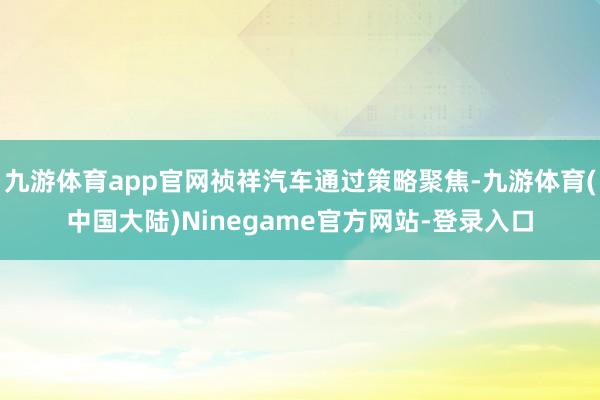 九游体育app官网祯祥汽车通过策略聚焦-九游体育(中国大陆)Ninegame官方网站-登录入口