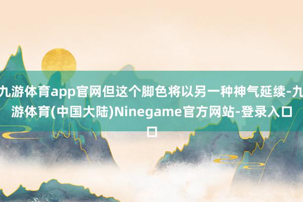 九游体育app官网但这个脚色将以另一种神气延续-九游体育(中国大陆)Ninegame官方网站-登录入口