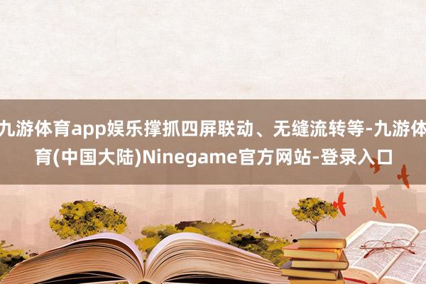 九游体育app娱乐撑抓四屏联动、无缝流转等-九游体育(中国大陆)Ninegame官方网站-登录入口