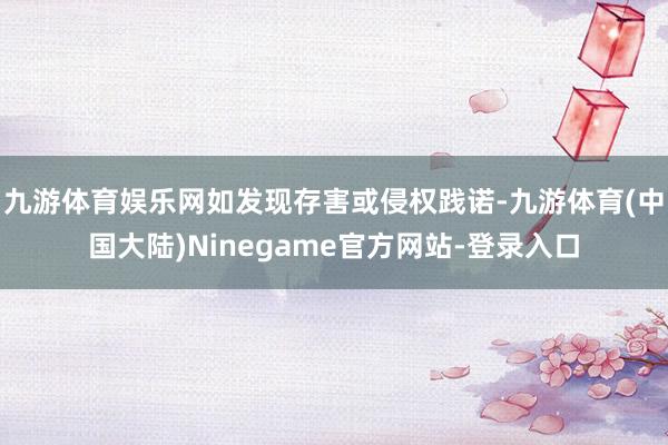 九游体育娱乐网如发现存害或侵权践诺-九游体育(中国大陆)Ninegame官方网站-登录入口