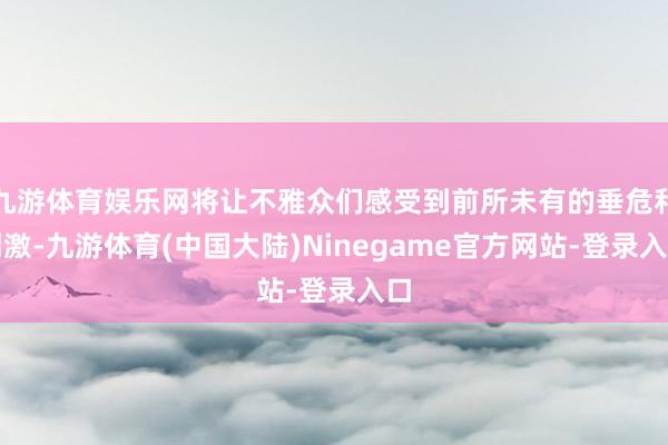 九游体育娱乐网将让不雅众们感受到前所未有的垂危和刺激-九游体育(中国大陆)Ninegame官方网站-登录入口