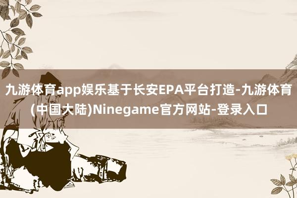 九游体育app娱乐基于长安EPA平台打造-九游体育(中国大陆)Ninegame官方网站-登录入口