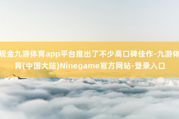 现金九游体育app平台推出了不少高口碑佳作-九游体育(中国大陆)Ninegame官方网站-登录入口