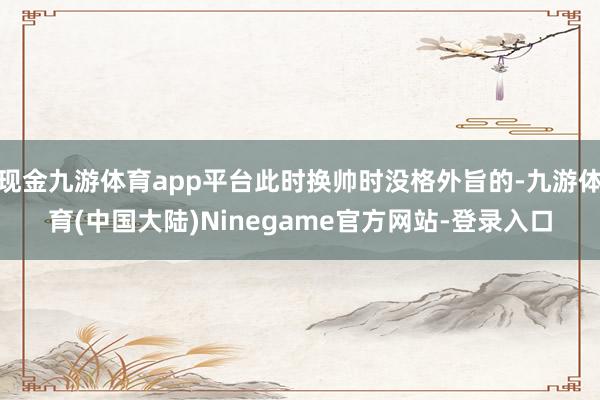 现金九游体育app平台此时换帅时没格外旨的-九游体育(中国大陆)Ninegame官方网站-登录入口