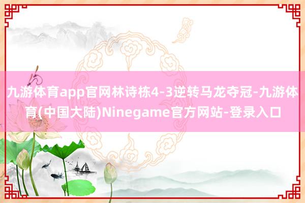 九游体育app官网林诗栋4-3逆转马龙夺冠-九游体育(中国大陆)Ninegame官方网站-登录入口