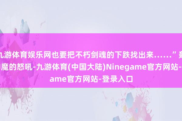 九游体育娱乐网也要把不朽剑魂的下跌找出来……”轰！数万神魔的怒吼-九游体育(中国大陆)Ninegame官方网站-登录入口