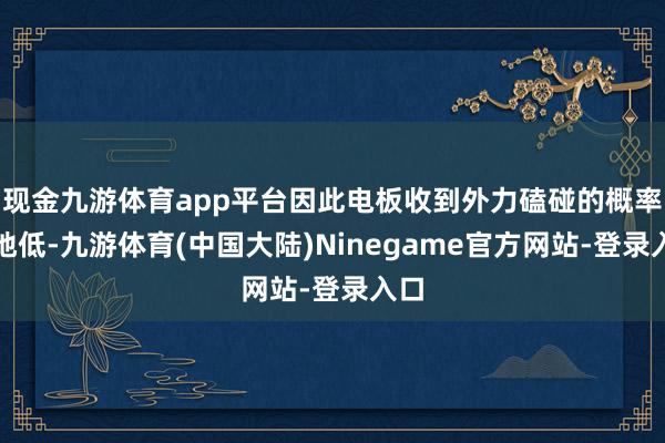 现金九游体育app平台因此电板收到外力磕碰的概率特地低-九游体育(中国大陆)Ninegame官方网站-登录入口