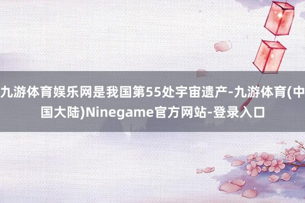 九游体育娱乐网是我国第55处宇宙遗产-九游体育(中国大陆)Ninegame官方网站-登录入口