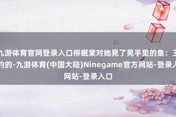 九游体育官网登录入口柳眠棠对她晃了晃手里的鱼：王爷钓的-九游体育(中国大陆)Ninegame官方网站-登录入口