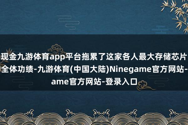 现金九游体育app平台拖累了这家各人最大存储芯片制造商的全体功绩-九游体育(中国大陆)Ninegame官方网站-登录入口