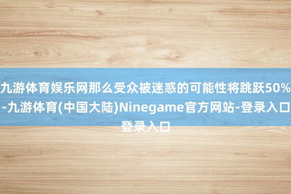 九游体育娱乐网那么受众被迷惑的可能性将跳跃50%-九游体育(中国大陆)Ninegame官方网站-登录入口