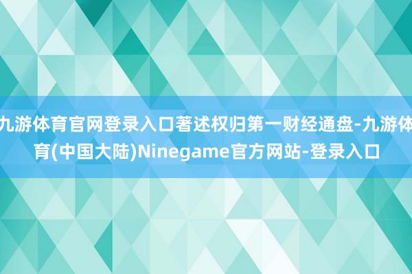 九游体育官网登录入口著述权归第一财经通盘-九游体育(中国大陆)Ninegame官方网站-登录入口