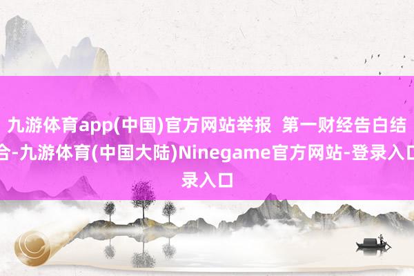 九游体育app(中国)官方网站举报  第一财经告白结合-九游体育(中国大陆)Ninegame官方网站-登录入口