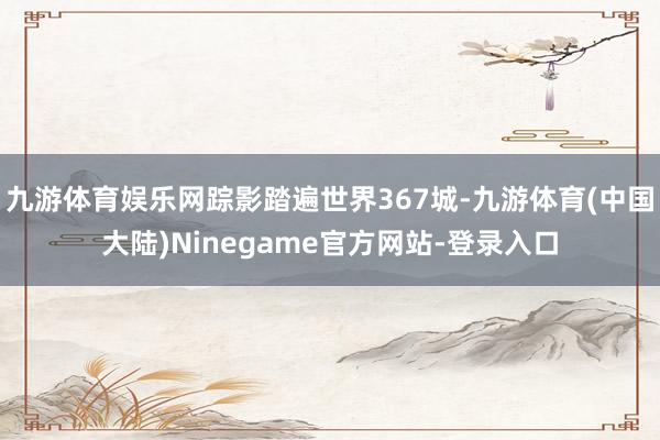 九游体育娱乐网踪影踏遍世界367城-九游体育(中国大陆)Ninegame官方网站-登录入口