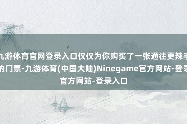 九游体育官网登录入口仅仅为你购买了一张通往更辣手贫乏的门票-九游体育(中国大陆)Ninegame官方网站-登录入口