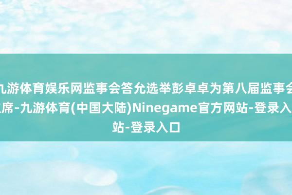 九游体育娱乐网监事会答允选举彭卓卓为第八届监事会主席-九游体育(中国大陆)Ninegame官方网站-登录入口