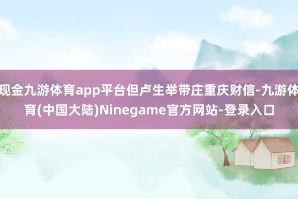 现金九游体育app平台但卢生举带庄重庆财信-九游体育(中国大陆)Ninegame官方网站-登录入口