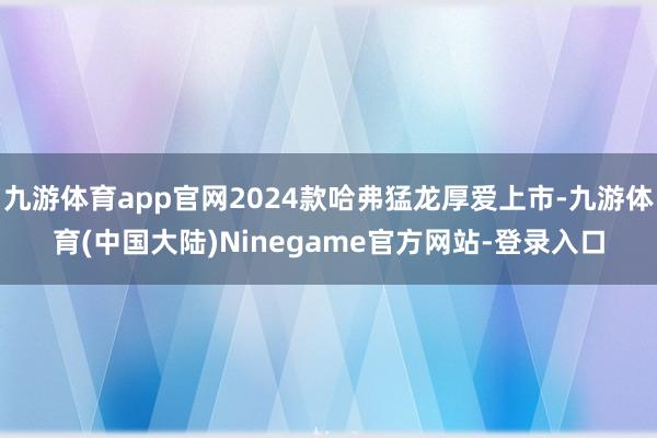 九游体育app官网2024款哈弗猛龙厚爱上市-九游体育(中国大陆)Ninegame官方网站-登录入口