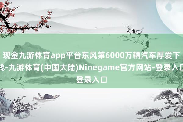 现金九游体育app平台东风第6000万辆汽车厚爱下线-九游体育(中国大陆)Ninegame官方网站-登录入口