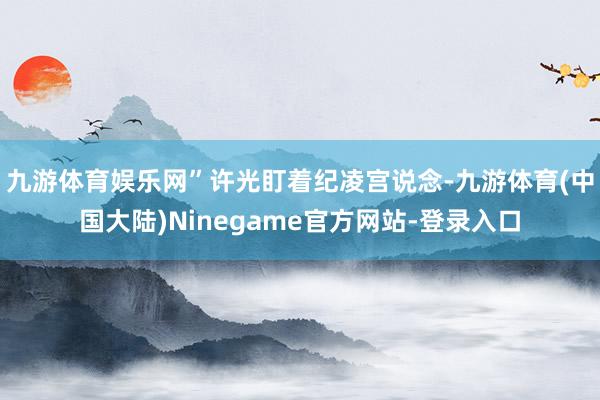 九游体育娱乐网”许光盯着纪凌宫说念-九游体育(中国大陆)Ninegame官方网站-登录入口