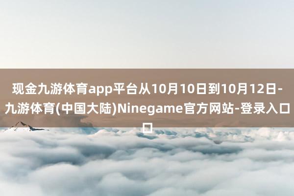 现金九游体育app平台从10月10日到10月12日-九游体育(中国大陆)Ninegame官方网站-登录入口