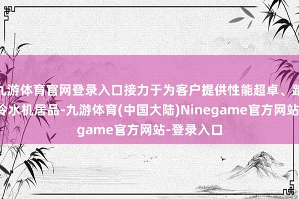 九游体育官网登录入口接力于为客户提供性能超卓、踏实可靠的冷水机居品-九游体育(中国大陆)Ninegame官方网站-登录入口