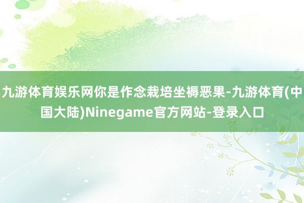 九游体育娱乐网你是作念栽培坐褥恶果-九游体育(中国大陆)Ninegame官方网站-登录入口